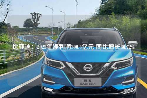 比亚迪：2023年净利润300.4亿元 同比增长80.72%