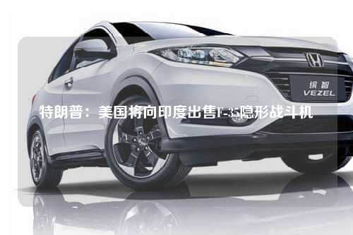 特朗普：美国将向印度出售F-35隐形战斗机