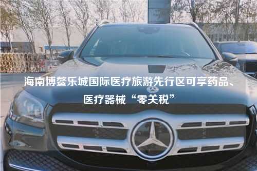 海南博鳌乐城国际医疗旅游先行区可享药品、医疗器械“零关税”