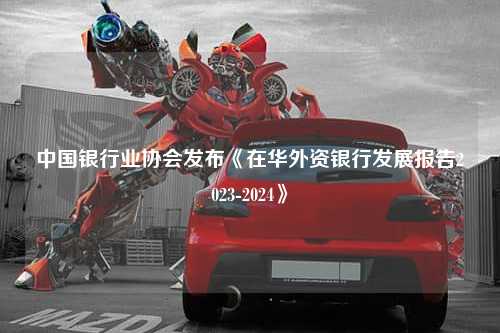中国银行业协会发布《在华外资银行发展报告2023-2024》