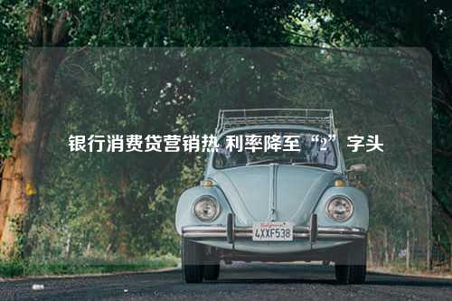 银行消费贷营销热 利率降至“2”字头