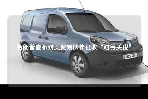 特朗普宣布对美贸易伙伴征收“对等关税”